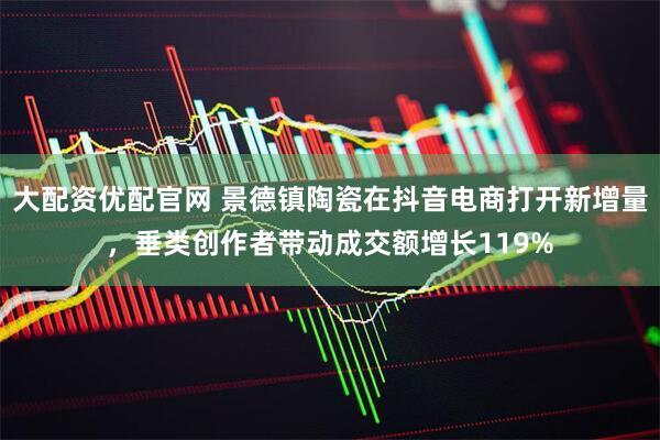 大配资优配官网 景德镇陶瓷在抖音电商打开新增量，垂类创作者带动成交额增长119%