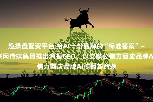 趣操盘配资平台 给AI一份品牌的“标准答案”——山东省互联网传媒集团推出海报GEO，以党媒公信力回应品牌AI传播新命题