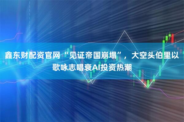 鑫东财配资官网 “见证帝国崩塌”，大空头伯里以歌咏志唱衰AI投资热潮
