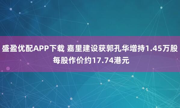 盛盈优配APP下载 嘉里建设获郭孔华增持1.45万股 每股作价约17.74港元