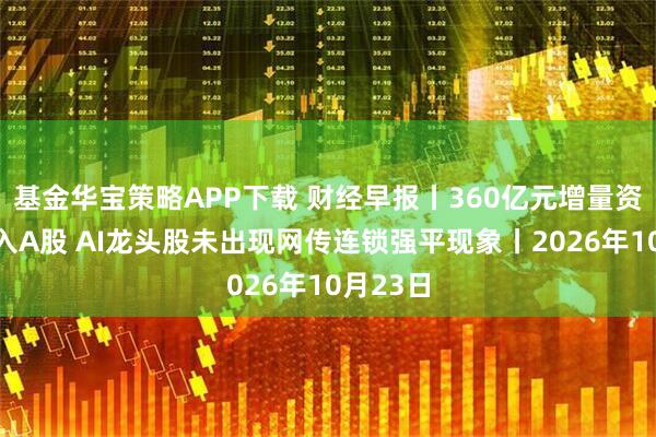 基金华宝策略APP下载 财经早报丨360亿元增量资金将涌入A股 AI龙头股未出现网传连锁强平现象丨2026年10月23日